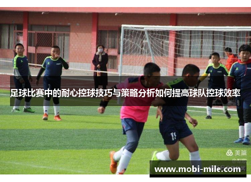 足球比赛中的耐心控球技巧与策略分析如何提高球队控球效率 足球比赛中的耐心控球技巧与策略分析如何提高球队控球效率