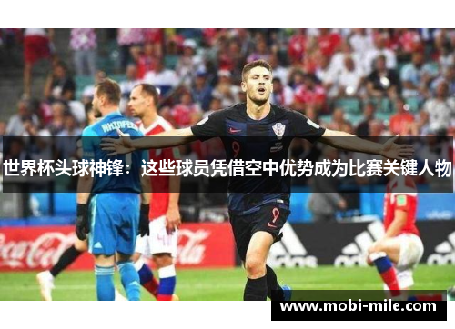 世界杯头球神锋:这些球员凭借空中优势成为比赛关键人物 世界杯头球神锋:这些球员凭借空中优势成为比赛关键人物