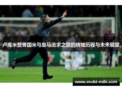 卢库米赞誉国米与皇马追求之路的辉煌历程与未来展望 卢库米赞誉国米与皇马追求之路的辉煌历程与未来展望