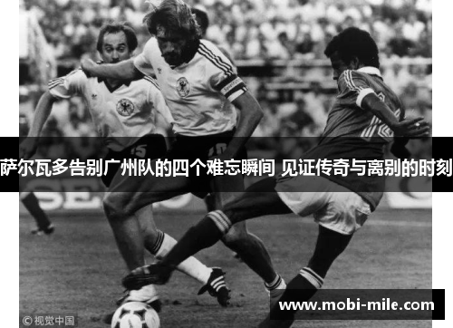 萨尔瓦多告别广州队的四个难忘瞬间 见证传奇与离别的时刻 萨尔瓦多告别广州队的四个难忘瞬间 见证传奇与离别的时刻