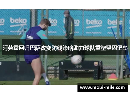 阿劳霍回归巴萨改变防线策略助力球队重塑坚固堡垒 阿劳霍回归巴萨改变防线策略助力球队重塑坚固堡垒