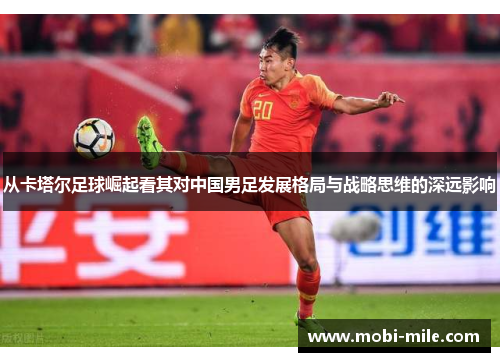 从卡塔尔足球崛起看其对中国男足发展格局与战略思维的深远影响 从卡塔尔足球崛起看其对中国男足发展格局与战略思维的深远影响