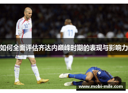 如何全面评估齐达内巅峰时期的表现与影响力 如何全面评估齐达内巅峰时期的表现与影响力