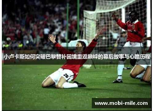 小卢卡斯如何突破巴黎替补困境重返巅峰的幕后故事与心路历程