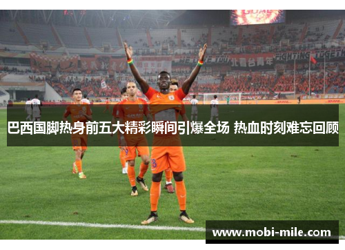 巴西国脚热身前五大精彩瞬间引爆全场 热血时刻难忘回顾 巴西国脚热身前五大精彩瞬间引爆全场 热血时刻难忘回顾